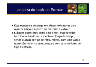 Limpeza do tapiz do Extrator
110
Esta equipe se emprega em alguns extratores para
manter limpo o suporte do material a extrair.
E alguns extratores como o De Smet, este lavador
tem ido mutando seu aspecto ao longo do tempo,
sendo o atual de tipo retrátil, móvel, com uma vazão
e pressão maior se se o compara com os anteriores de
tipo estáticos.
 