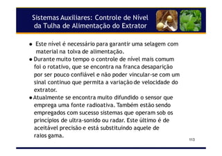 Sistemas Auxiliares: Controle de Nível
da Tulha de Alimentação do Extrator
113
Este nível é necessário para garantir uma selagem com
material na tolva de alimentação.
Durante muito tempo o controle de nível mais comum
foi o rotativo, que se encontra na franca desaparição
por ser pouco confiável e não poder vincular-se com um
sinal continuo que permita a variação de velocidade do
extrator.
Atualmente se encontra muito difundido o sensor que
emprega uma fonte radioativa. Também estão sendo
empregados com sucesso sistemas que operam sob os
princípios de ultra-sonido ou radar. Este último é de
aceitável precisão e está substituindo aquele de
raios gama.
 