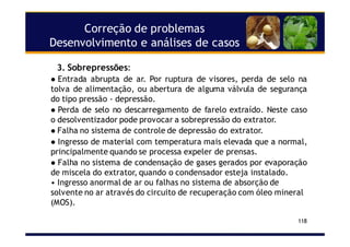 Correção de problemas
Desenvolvimento e análises de casos
118
3. Sobrepressões:
Entrada abrupta de ar. Por ruptura de visores, perda de selo na
tolva de alimentação, ou abertura de alguma válvula de segurança
do tipo pressão - depressão.
Perda de selo no descarregamento de farelo extraído. Neste caso
o desolventizador pode provocar a sobrepressão do extrator.
Falha no sistema de controle de depressão do extrator.
Ingresso de material com temperatura mais elevada que a normal,
principalmente quando se processa expeler de prensas.
Falha no sistema de condensação de gases gerados por evaporação
de miscela do extrator, quando o condensador esteja instalado.
• Ingresso anormal de ar ou falhas no sistema de absorção de
solvente no ar através do circuito de recuperação com óleo mineral
(MOS).
 