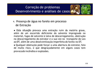 Correção de problemas
Desenvolvimento e análises de casos
119
Esta situação provoca uma extração ruim da matéria graxa,
além de um escorrido deficiente do solvente impregnado no
material, fugas de solvente à tolva de descarregamento, obstrução
no descarregamento do extrator e a sua vez no transporte do Lex
ao DT, além de uma desolventização imperfeita do farelo no DT.
Qualquer obstrução pode forçar a uma abertura do extrator, fato
de muito risco, e que desgraçadamente em alguns casos tem
provocado incêndios e explosões.
4. Presença de água no farelo em processo
de Extração
 