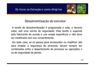 Dessolventização do extrator
123
A tarefa de dessolventização é programada e está, o deveria
estar, sob uma norma de seguridade. Esta tarefa é sugerida
pelo fabricante de acordo a una ampla experiência e não deve
ser modificada sem seu consentimento.
Em todo caso, se os passos para acrescentar ou modificar são
para ampliar a segurança do processo, devem sempre ser
combinadas entre o departamento de processo ou operações e
ou de seguridade de planta.
Os riscos na Extração e como dirigi-los
 
