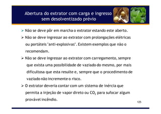 Abertura do extrator com carga e ingresso
sem desolventizado prévio
125
Não se deve pôr em marcha o extrator estando este aberto.
Não se deve ingressar ao extrator com prolongações elétricas
ou portáteis "anti-explosivas". Existem exemplos que não o
recomendam.
Não se deve ingressar ao extrator com carregamento, sempre
que exista uma possibilidade de vaziado do mesmo, por mais
dificultosa que esta resulte e, sempre que o procedimento de
vaziado não incremente o risco.
O extrator deveria contar com um sistema de inércia que
permita a injeção de vapor direto ou CO2 para sufocar algum
provável incêndio.
 