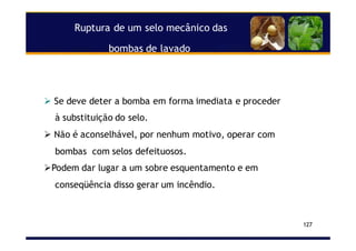 Ruptura de um selo mecânico das
bombas de lavado
127
Se deve deter a bomba em forma imediata e proceder
à substituição do selo.
Não é aconselhável, por nenhum motivo, operar com
bombas com selos defeituosos.
Podem dar lugar a um sobre esquentamento e em
conseqüência disso gerar um incêndio.
 