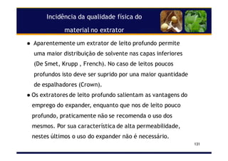 Incidência da qualidade física do
material no extrator
131
Aparentemente um extrator de leito profundo permite
uma maior distribuição de solvente nas capas inferiores
(De Smet, Krupp , French). No caso de leitos poucos
profundos isto deve ser suprido por una maior quantidade
de espalhadores (Crown).
Os extratores de leito profundo salientam as vantagens do
emprego do expander, enquanto que nos de leito pouco
profundo, praticamente não se recomenda o uso dos
mesmos. Por sua característica de alta permeabilidade,
nestes últimos o uso do expander não é necessário.
 