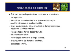 Manutenção do extrator
132
Entre os pontos importantes a controlar se encontram
os seguintes :
• Redutor de mando do extrator e do transporte que
recolhe e traslada o farelo extraído.
• Selos mecânicos dos eixos principais e do transporte que
recolhe e traslada o farelo .
• Transportes de farelo desgordurado.
• Rolamentos de eixos
• Verificação de visores e limpa visores.
• Distribuidores de material a extrair.
• Sensores de nível.
 