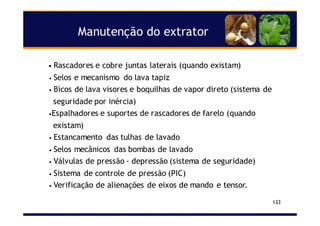 Manutenção do extrator
133
• Rascadores e cobre juntas laterais (quando existam)
• Selos e mecanismo do lava tapiz
• Bicos de lava visores e boquilhas de vapor direto (sistema de
seguridade por inércia)
•Espalhadores e suportes de rascadores de farelo (quando
existam)
• Estancamento das tulhas de lavado
• Selos mecânicos das bombas de lavado
• Válvulas de pressão - depressão (sistema de seguridade)
• Sistema de controle de pressão (PIC)
• Verificação de alienações de eixos de mando e tensor.
 