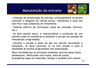 Manutenção do extrator
134
• Sistemas de alimentação do extrator, principalmente se deverá
controlar o desgaste da válvula eclusa, rolamentos e selos dos
sem fins e suas comportas de fechamento
• Sistema elétrico de iluminação (selos de conexões flexíveis,
etc.)
• Se bem parece obvio, é imprescindível a confecção de una
planilha onde se recolherão os detalhes a corrigir nas paradas de
manutenção programadas.
• Durante a parada e antes de pôr em marcha novamente a
instalação, se deve controlar se se tem levado a cabo a
totalidade de tarefas programadas com antecipação.
Não é novidade que os principais acidentes ocorram pelas falhas
elementares. Obstruções com trapos, falta de juntas,
braçadeiras cegas no removidas, tampas e tampões sem colocar.
 