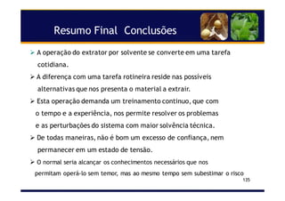Resumo Final Conclusões
135
A operação do extrator por solvente se converte em uma tarefa
cotidiana.
A diferença com uma tarefa rotineira reside nas possíveis
alternativas que nos presenta o material a extrair.
Esta operação demanda um treinamento continuo, que com
o tempo e a experiência, nos permite resolver os problemas
e as perturbações do sistema com maior solvência técnica.
De todas maneiras, não é bom um excesso de confiança, nem
permanecer em um estado de tensão.
O normal seria alcançar os conhecimentos necessários que nos
permitam operá-lo sem temor, mas ao mesmo tempo sem subestimar o risco
 
