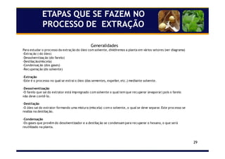 29
ETAPAS QUE SE FAZEM NO
PROCESSO DE EXTRAÇÃO
Generalidades
Para estudar o processo da extração do óleo com solvente, dividiremos a planta em vários setores (ver diagrama)
-Extração ( do óleo)
-Dessolventização (do farelo)
-Destilação(miscela)
-Condensação (dos gases)
-Recuperação (do solvente)
-Extração
-Este é o processo no qual se extrai o óleo (das sementes, expeller, etc.) mediante solvente.
-Dessolventização
-O farelo que sai do extrator está impregnado com solvente o qual tem que recuperar (evaporar) pois o farelo
não deve contê-lo.
-Destilação
-O óleo sai do extrator formando uma mistura (miscela) com o solvente, o qual se deve separar. Este processo se
realiza na destilação.
-Condensação
-Os gases que provêm do desolventizador e a destilação se condensam para recuperar o hexano, o que será
reutilizado na planta.
 