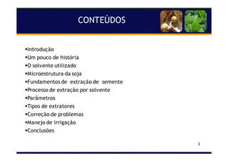 3
CONTEÚDOS
Introdução
Um pouco de história
O solvente utilizado
Microestrutura da soja
Fundamentos de extração de semente
Processo de extração por solvente
Parâmetros
Tipos de extratores
Correção de problemas
Manejo de irrigação
Conclusões
 