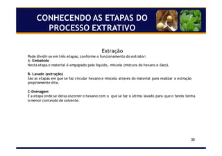 30
CONHECENDO AS ETAPAS DO
PROCESSO EXTRATIVO
Extração
Pode dividir-se em três etapas, conforme o funcionamento do extrator:
A- Embebido
Nesta etapa o material é empapado pelo líquido, miscela (mistura de hexano e óleo).
B- Lavado (extração)
São as etapas em que se faz circular hexano e miscela através do material para realizar a extração
propriamente dita.
C-Drenagem
É a etapa onde se deixa escorrer o hexano com o que se faz o último lavado para que o farelo tenha
o menor conteúdo de solvente.
 
