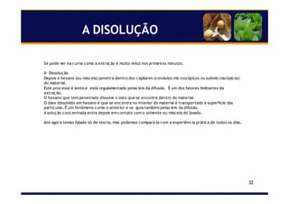 32
A DISOLUÇÃO
Se pode ver na curva como a extração é muito veloz nos primeiros minutos.
II- Dissolução
Depois o hexano (ou miscela) penetra dentro dos capilares (condutos microscópicos ou submicroscópicos)
do material.
Este processo é lento e está regulamentado pelas leis da difusão. É um dos fatores limitantes da
extração.
O hexano que tem penetrado dissolve o óleo que se encontra dentro do material.
O óleo dissolvido em hexano e que se encontra no interior do material é transportado à superfície das
partículas. É um fenômeno como o anterior e se guia também pelas leis da difusão.
A solução concentrada entra depois em contato com o solvente ou miscela do lavado.
Até agora temos falado só de teoria, mas podemos compará-la com a experiência prática de todos os dias.
 