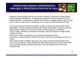 33
CONDICIONES MÍNIMAS INDISPENSÁVEIS
PARA QUE O PROCESSO EXTRATIVO SE FAÇA
Pensemos numa sacolinha de chá ou erva mate. Quando a colocamos em água quente,
esta se escurece rapidamente. Se repetimos a operação em forma sucessiva e com a
mesma sacolinha, veremos que a concentração diminui, o líquido obtido é cada vez mais
claro e cada vez mais lento. É semelhante a curva que nos referimos anteriormente.
Se vê na curva que a medida que avança o tempo, se tarda mais para extrair menos
quantidade. O mesmo se pode comprovar com nosso experimento, sempre se pode dar
algo de gosto à água pois o chá ou erva mate conservam algo de sua essência.
Esta é a ração, voltando ao processo de extração, pela qual sempre fica algo de óleo
residual no farelo.
Para extrai-lo tudo se necessitaria um extrator de longitude infinita.
A extração é economicamente rentável até deixar uma certa porcentagem do óleo no
farelo.
Além disso tem que considerar que junto com o óleo se extrai outros produtos (tais
como ceras no girassol). Estes produtos são mais difíceis de extrair do que o óleo, além
de ser prejudiciais para processos posteriores. Por isto também não convêm uma
extração total
 