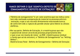 35
VAMOS DEFINIR O QUE SIGNIFICA DEFEITO DE
ESMAGAMENTO E DEFEITO DE EXTRAÇÃO?
•“Defeito de esmagamento” é um valor analítico que nos indica como
tem sido realizada a preparação do material no processo prévio à
extração, e que a sua vez está diretamente relacionado acerca
de como tem sido a ruptura da parede celular para liberar as células
oleíferas.
•Por sua parte, Defeito de Extração, é a matéria graxa que não
é possível de extrair através do processo propriamente dito
e que a sua vez resulta de restar ao ROC ( Matéria graxa residual
o farelo que sai do extrator), o “Defeito de Esmagamento” ou “Milling
Defect”.
Matéria Graxa Total – Defeito de Esmagamento = Defeito de Extração
 