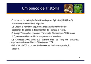4
Um pouco de História
•O processo de extração foi utilizado pelos Egípcios(10.000 a.C)
em sementes de Linho e Algodão.
•Os Gregos e Romanos segundo a Bíblia extraíram óleo de
azeitonas de acordo a depoimentos de Homero e Plínio.
•O Monge Theophilus citou em “Schedula Diversarium” 1100 anos
d.C, o uso do óleo de Linho em pinturas e vernizes.
•Os Chineses 3000 anos a.C usaram óleo de Tung em pinturas,
segundo escritos de Marco Pólo do ano 1275.
•Até o Século XVI a produção de óleos se limitava a produção
caseira.
 