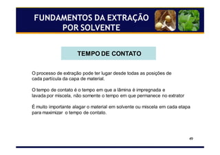 49
FUNDAMENTOS DA EXTRAÇÃO
POR SOLVENTE
TEMPO DE CONTATO
O processo de extração pode ter lugar desde todas as posições de
cada partícula da capa de material.
O tempo de contato é o tempo em que a lâmina é impregnada e
lavada por miscela, não somente o tempo em que permanece no extrator
É muito importante alagar o material em solvente ou miscela em cada etapa
para maximizar o tempo de contato.
 