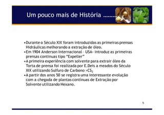 5
Um pouco mais de História ……….
•Durante o Século XIX foram introduzidas as primeiras prensas
Hidráulicas melhorando a extração de óleo.
•Em 1904 Anderson Internacional – USA- introduz as primeiras
prensas continuas tipo “Expeller”
•A primeira experiência com solvente para extrair óleo da
Torta de prensa foi realizada por E.Deis a meados do Século
XIX utilizando Sulfuro de Carbono >CS2
•A partir dos anos 50 se registra uma interessante evolução
com a chegada de plantas contínuas de Extração por
Solvente utilizando Hexano.
 