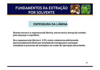 52
FUNDAMENTOS DA EXTRAÇÃO
POR SOLVENTE
ESPESSURA DA LÂMINA
Quanto menor é a espessura da lâmina, menor será o tempo de contato
para alcançar o equilíbrio.
Se a espessura da lâmina é 2.5% maior, estaremos adicionando
aproximadamente 2kwh por tonelada de energia para conseguir
completar o processo de extração e os custo de operação aumentarão.
 