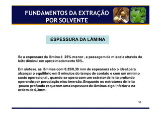 53
FUNDAMENTOS DA EXTRAÇÃO
POR SOLVENTE
ESPESSURA DA LÂMINA
Se a espessura da lâmina é 25% menor , a passagem de miscela através do
leito diminui em aproximadamente 50%.
Em síntese, as lâminas com 0.35/0,38 mm de espessura são o ideal para
alcançar o equilíbrio em 5 minutos do tempo de contato e com um mínimo
custo operacional , quando se opera com um extrator de leito profundo
operando por percolação e/ou imersão. Enquanto os extratores de leito
pouco profundo requerem uma espessura de lâminas algo inferior e na
ordem de 0,3mm.
 