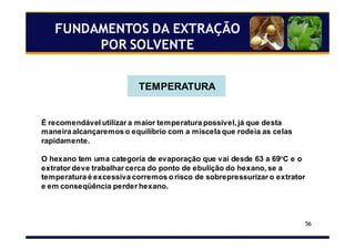 56
FUNDAMENTOS DA EXTRAÇÃO
POR SOLVENTE
TEMPERATURA
É recomendável utilizar a maior temperatura possível, já que desta
maneira alcançaremos o equilíbrio com a miscela que rodeia as celas
rapidamente.
O hexano tem uma categoria de evaporação que vai desde 63 a 69°C e o
extrator deve trabalhar cerca do ponto de ebulição do hexano, se a
temperatura é excessiva corremos o risco de sobrepressurizar o extrator
e em conseqüência perder hexano.
 