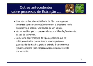 6
Outros antecedentes
sobre processos de Extração ….
• Uma vez conhecida a existência de óleo em algumas
sementes com certo conteúdo de óleo, o problema ficou
circunscrito a separar um líquido de um sólido.
• Isto se realiza por : compressão ou por dissolução através
do uso de solventes.
• Existe uma conveniência do tipo econômico que na
prática nos indica que se temos uma importante
quantidade de matéria graxa a extrair, é conveniente
reduzir a mesma (por compressão) antes da extração
por solvente.
 