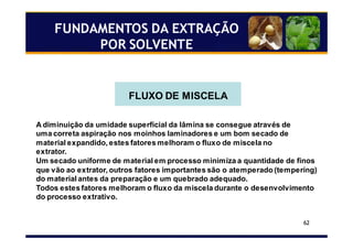 62
FLUXO DE MISCELA
A diminuição da umidade superficial da lâmina se consegue através de
uma correta aspiração nos moinhos laminadores e um bom secado de
material expandido, estes fatores melhoram o fluxo de miscela no
extrator.
Um secado uniforme de material em processo minimiza a quantidade de finos
que vão ao extrator, outros fatores importantes são o atemperado (tempering)
do material antes da preparação e um quebrado adequado.
Todos estes fatores melhoram o fluxo da miscela durante o desenvolvimento
do processo extrativo.
FUNDAMENTOS DA EXTRAÇÃO
POR SOLVENTE
 