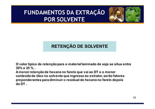63
RETENÇÃO DE SOLVENTE
O valor típico de retenção para o material laminado de soja se situa entre
30% e 35 % .
A menor retenção de hexano no farelo que vai ao DT e o menor
conteúdo de óleo no solvente que ingressa ao extrator, serão fatores
preponderantes para diminuir o residual de hexano no farelo depois
do DT .
FUNDAMENTOS DA EXTRAÇÃO
POR SOLVENTE
 