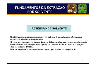 64
RETENÇÃO DE SOLVENTE
Um tempo adequado de drenagem no extrator é o custo mais efetivo para
minimizar a retenção de solvente.
O incremento da porcentagem de material expandido com relação ao laminado
incrementa a porcentagem de ruptura da parede celular e reduz a retenção
de solvente até 24/28%.
Mas os expanders incrementam o custo operacional da preparação.
FUNDAMENTOS DA EXTRAÇÃO
POR SOLVENTE
 