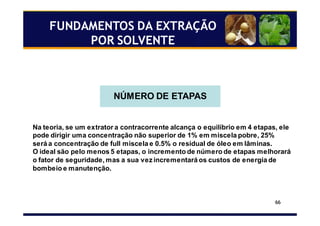 66
NÚMERO DE ETAPAS
Na teoria, se um extrator a contracorrente alcança o equilíbrio em 4 etapas, ele
pode dirigir uma concentração não superior de 1% em miscela pobre, 25%
será a concentração de full miscela e 0.5% o residual de óleo em lâminas.
O ideal são pelo menos 5 etapas, o incremento de número de etapas melhorará
o fator de seguridade, mas a sua vez incrementará os custos de energia de
bombeio e manutenção.
FUNDAMENTOS DA EXTRAÇÃO
POR SOLVENTE
 