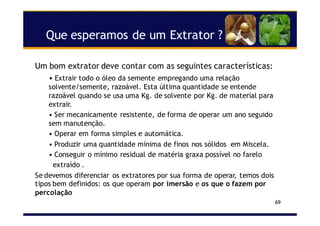 Que esperamos de um Extrator ?
69
Um bom extrator deve contar com as seguintes características:
• Extrair todo o óleo da semente empregando uma relação
solvente/semente, razoável. Esta última quantidade se entende
razoável quando se usa uma Kg. de solvente por Kg. de material para
extrair.
• Ser mecanicamente resistente, de forma de operar um ano seguido
sem manutenção.
• Operar em forma simples e automática.
• Produzir uma quantidade mínima de finos nos sólidos em Miscela.
• Conseguir o mínimo residual de matéria graxa possível no farelo
extraído .
Se devemos diferenciar os extratores por sua forma de operar, temos dois
tipos bem definidos: os que operam por imersão e os que o fazem por
percolação
 