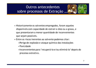 7
Outros antecedentes
sobre processos de Extração ….
• Historicamente os solventes empregados, foram aqueles
disponíveis com capacidade de extrair o óleo ou a graxa, e
que presentaram a menor quantidade de inconvenientes
que sejam possíveis.
• Entre os riscos inerentes ao solvente podemos citar:
•Perigo de explosão e ataque químico das instalações
•Toxicidade
•Inconvenientes para "recuperá-lo e/ou eliminá-lo" depois do
processo extrativo.
 