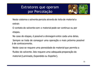 Extratores que operam
por Percolação
73
Neste sistema o solvente percola através do leito de material a
extrair.
O contato do solvente com o material pode ser continuo ou por
etapas.
No caso de etapas, é possível a drenagem entre cada uma delas.
Sempre se trata de conseguir uma operação o mais próxima possível
à de contracorrente.
Neste caso se requere uma porosidade do material que permita a
fluidez do solvente. Isto requere uma adequada preparação do
material (Laminado, Expandido ou Expeller).
 