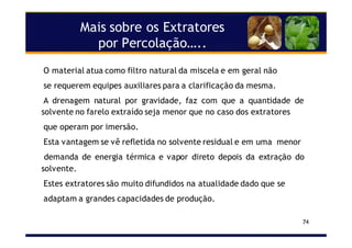 Mais sobre os Extratores
por Percolação…..
74
O material atua como filtro natural da miscela e em geral não
se requerem equipes auxiliares para a clarificação da mesma.
A drenagem natural por gravidade, faz com que a quantidade de
solvente no farelo extraído seja menor que no caso dos extratores
que operam por imersão.
Esta vantagem se vê refletida no solvente residual e em uma menor
demanda de energia térmica e vapor direto depois da extração do
solvente.
Estes extratores são muito difundidos na atualidade dado que se
adaptam a grandes capacidades de produção.
 
