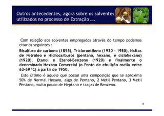 8
Outros antecedentes, agora sobre os solventes
utilizados no processo de Extração ….
Com relação aos solventes empregados através do tempo podemos
citar os seguintes :
Bisulfuro de carbono (1855), Tricloroetileno (1930 - 1950), Naftas
de Petróleo e Hidrocarburos (pentano, hexano, e ciclohexano)
(1920), Etanol e Etanol-Benzeno (1920) e finalmente o
denominado Hexano Comercial (o Ponto de ebulição oscila entre
63-69 ºC) a partir de 1950.
Este último é aquele que possui uma composição que se aproxima
50% de Normal Hexano, algo de Pentano, 2 Metil Pentano, 3 Metil
Pentano, muito pouco de Heptano e traças de Benzeno.
 