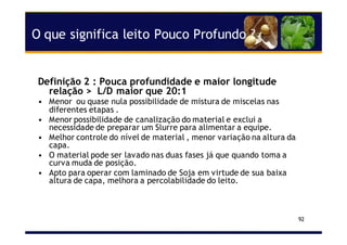 O que significa leito Pouco Profundo ?
Definição 2 : Pouca profundidade e maior longitude
relação > L/D maior que 20:1
• Menor ou quase nula possibilidade de mistura de miscelas nas
diferentes etapas .
• Menor possibilidade de canalização do material e exclui a
necessidade de preparar um Slurre para alimentar a equipe.
• Melhor controle do nível de material , menor variação na altura da
capa.
• O material pode ser lavado nas duas fases já que quando toma a
curva muda de posição.
• Apto para operar com laminado de Soja em virtude de sua baixa
altura de capa, melhora a percolabilidade do leito.
92
 