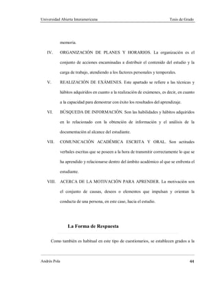 Universidad Abierta Interamericana Tesis de Grado
Andrés Pola 44
memoria.
IV. ORGANIZACIÓN DE PLANES Y HORARIOS. La organización es el
conjunto de acciones encaminadas a distribuir el contenido del estudio y la
carga de trabajo, atendiendo a los factores personales y temporales.
V. REALIZACIÓN DE EXÁMENES. Este apartado se refiere a las técnicas y
hábitos adquiridos en cuanto a la realización de exámenes, es decir, en cuanto
a la capacidad para demostrar con éxito los resultados del aprendizaje.
VI. BÚSQUEDA DE INFORMACIÓN. Son las habilidades y hábitos adquiridos
en lo relacionado con la obtención de información y el análisis de la
documentación al alcance del estudiante.
VII. COMUNICACIÓN ACADÉMICA ESCRITA Y ORAL. Son actitudes
verbales escritas que se poseen a la hora de transmitir correctamente lo que se
ha aprendido y relacionarse dentro del ámbito académico al que se enfrenta el
estudiante.
VIII. ACERCA DE LA MOTIVACIÓN PARA APRENDER. La motivación son
el conjunto de causas, deseos o elementos que impulsan y orientan la
conducta de una persona, en este caso, hacia el estudio.
La Forma de Respuesta
Como también es habitual en este tipo de cuestionarios, se establecen grados a la
 