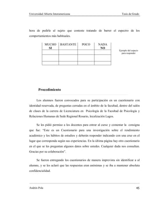 Universidad Abierta Interamericana Tesis de Grado
Andrés Pola 45
hora de pedirle al sujeto que conteste tratando de barrer el espectro de los
comportamientos más habituales.
MUCHO
SI
BASTANTE POCO NADA
NO
Procedimiento
Los alumnos fueron convocados para su participación en un cuestionario con
identidad reservada, de preguntas cerradas en el ámbito de la facultad, dentro del salón
de clases de la carrera de Licenciatura en Psicología de la Facultad de Psicología y
Relaciones Humanas de Sede Regional Rosario, localización Lagos.
Se les pidió permiso a los docentes para entrar al curso y comentar la consigna
que fue: “Este es un Cuestionario para una investigación sobre el rendimiento
académico y los hábitos de estudios y deberán responder indicando con una cruz en el
lugar que corresponda según sus experiencias. En la última página hay otro cuestionario
en el que se les preguntan algunos datos sobre ustedes. Cualquier duda nos consultan.
Gracias por su colaboración”.
Se fueron entregando los cuestionarios de manera imprevista sin identificar a al
alumno, y se les aclaró que las respuestas eran anónimas y se iba a mantener absoluta
confidencialidad.
Ejemplo del espacio
para responder
 
