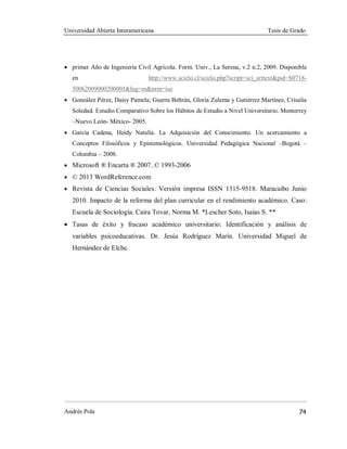 Universidad Abierta Interamericana Tesis de Grado
Andrés Pola 74
· primer Año de Ingeniería Civil Agrícola. Form. Univ., La Serena, v.2 n.2, 2009. Disponible
en http://www.scielo.cl/scielo.php?script=sci_arttext&pid=S0718-
50062009000200005&lng=es&nrm=iso
· González Pérez, Daisy Pamela; Guerra Beltrán, Gloria Zulema y Gutiérrez Martínez, Crisalia
Soledad. Estudio Comparativo Sobre los Hábitos de Estudio a Nivel Universitario. Monterrey
–Nuevo León- México- 2005.
· García Cadena, Heidy Natalia. La Adquisición del Conocimiento. Un acercamiento a
Conceptos Filosóficos y Epistemológicos. Universidad Pedagógica Nacional –Bogotá –
Colombia – 2008.
· Microsoft ® Encarta ® 2007..© 1993-2006
· © 2013 WordReference.com
· Revista de Ciencias Sociales. Versión impresa ISSN 1315-9518. Maracaibo Junio
2010. Impacto de la reforma del plan curricular en el rendimiento académico. Caso:
Escuela de Sociología. Caira Tovar, Norma M. *Lescher Soto, Isaías S. **
· Tasas de éxito y fracaso académico universitario: Identificación y análisis de
variables psicoeducativas. Dr. Jesús Rodríguez Marín. Universidad Miguel de
Hernández de Elche.
 