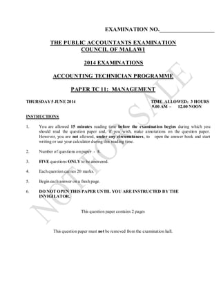 EXAMINATION NO.___________________
THE PUBLIC ACCOUNTANTS EXAMINATION
COUNCIL OF MALAWI
2014 EXAMINATIONS
ACCOUNTING TECHNICIAN PROGRAMME
PAPER TC 11: MANAGEMENT
THURSDAY 5 JUNE 2014 TIME ALLOWED: 3 HOURS
9.00 AM – 12.00 NOON
INSTRUCTIONS
1. You are allowed 15 minutes reading time before the examination begins during which you
should read the question paper and, if you wish, make annotations on the question paper.
However, you are not allowed, under any circumstances, to open the answer book and start
writing or use your calculator during this reading time.
2. Number of questions on paper - 8.
3. FIVE questions ONLY to be answered.
4. Each question carries 20 marks.
5. Begin each answer on a fresh page.
6. DO NOT OPEN THIS PAPER UNTIL YOU ARE INSTRUCTED BY THE
INVIGILATOR.
This question paper contains 2 pages
This question paper must not be removed from the examination hall.
 