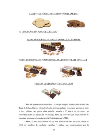 12
GALLETITAS CON GLUTEN SABOR VAINILLAMUESLI
5.3 CHOCOLATE SIN AZUCAR AGREGADO
BARRA DE CHOCOLATE SEMIAMARGO CON ALMENDRAS
BARRA DE CHOCOLATE CON NUECESBARRA DE CHOCOLATE CON MANI
TABLETA DE CHOCOLATE SEMIAMARGO
Todos los productos incluidos del 5.2 (alfajor integral de chocolate relleno con
dulce de leche; alfajores integrales; budín sin fruta; galletas con avena, germen de trigo
y lino; galletas con gluten sabor vainilla; muesli) y 5.3 (barra de chocolate con
almendras; barra de chocolate con nueces; barra de chocolate con maní; tableta de
chocolate semiamargo) cuentan con la Certificación de LAPDI.
LAPDI, Es una Asociación Civil de bien público sin fines de lucro, creada en
1964 por hombres del quehacer científico y médico que comprometidos con la
 