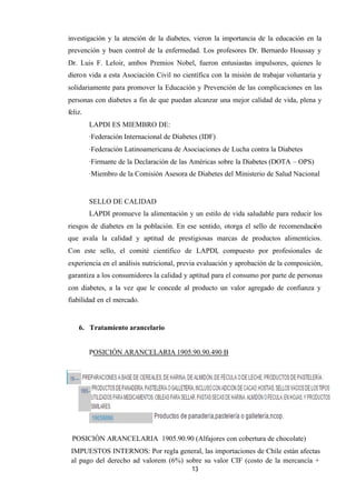 13
investigación y la atención de la diabetes, vieron la importancia de la educación en la
prevención y buen control de la enfermedad. Los profesores Dr. Bernardo Houssay y
Dr. Luis F. Leloir, ambos Premios Nobel, fueron entusiastas impulsores, quienes le
dieron vida a esta Asociación Civil no científica con la misión de trabajar voluntaria y
solidariamente para promover la Educación y Prevención de las complicaciones en las
personas con diabetes a fin de que puedan alcanzar una mejor calidad de vida, plena y
feliz.
LAPDI ES MIEMBRO DE:
·Federación Internacional de Diabetes (IDF)
·Federación Latinoamericana de Asociaciones de Lucha contra la Diabetes
·Firmante de la Declaración de las Américas sobre la Diabetes (DOTA – OPS)
·Miembro de la Comisión Asesora de Diabetes del Ministerio de Salud Nacional
SELLO DE CALIDAD
LAPDI promueve la alimentación y un estilo de vida saludable para reducir los
riesgos de diabetes en la población. En ese sentido, otorga el sello de recomendación
que avala la calidad y aptitud de prestigiosas marcas de productos alimenticios.
Con este sello, el comité científico de LAPDI, compuesto por profesionales de
experiencia en el análisis nutricional, previa evaluación y aprobación de la composición,
garantiza a los consumidores la calidad y aptitud para el consumo por parte de personas
con diabetes, a la vez que le concede al producto un valor agregado de confianza y
fiabilidad en el mercado.
6. Tratamiento arancelario
POSICIÓN ARANCELARIA 1905.90.90.490 B
POSICIÓN ARANCELARIA 1905.90.90 (Alfajores con cobertura de chocolate)
IMPUESTOS INTERNOS: Por regla general, las importaciones de Chile están afectas
al pago del derecho ad valorem (6%) sobre su valor CIF (costo de la mercancía +
 