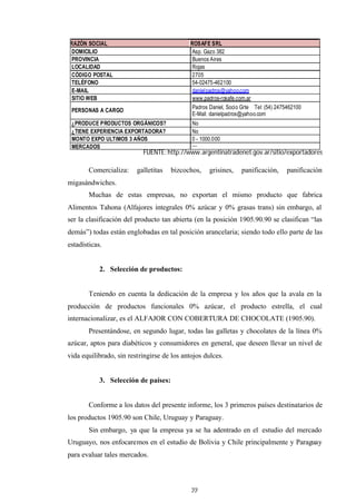 22
Comercializa: galletitas bizcochos, grisines, panificación, panificación
migasándwiches.
Muchas de estas empresas, no exportan el mismo producto que fabrica
Alimentos Tahona (Alfajores integrales 0% azúcar y 0% grasas trans) sin embargo, al
ser la clasificación del producto tan abierta (en la posición 1905.90.90 se clasifican “las
demás”) todas están englobadas en tal posición arancelaria; siendo todo ello parte de las
estadísticas.
2. Selección de productos:
Teniendo en cuenta la dedicación de la empresa y los años que la avala en la
producción de productos funcionales 0% azúcar, el producto estrella, el cual
internacionalizar, es el ALFAJOR CON COBERTURA DE CHOCOLATE (1905.90).
Presentándose, en segundo lugar, todas las galletas y chocolates de la línea 0%
azúcar, aptos para diabéticos y consumidores en general, que deseen llevar un nivel de
vida equilibrado, sin restringirse de los antojos dulces.
3. Selección de países:
Conforme a los datos del presente informe, los 3 primeros países destinatarios de
los productos 1905.90 son Chile, Uruguay y Paraguay.
Sin embargo, ya que la empresa ya se ha adentrado en el estudio del mercado
Uruguayo, nos enfocaremos en el estudio de Bolivia y Chile principalmente y Paraguay
para evaluar tales mercados.
RAZÓN SOCIAL ROSAFE SRL
DOMICILIO Asp. Gazo 382
PROVINCIA Buenos Aires
LOCALIDAD Rojas
CÓDIGO POSTAL 2705
TELÉFONO 54-02475-462100
E-MAIL danielpadros@yahoo.com
SITIO WEB www.padros-rosafe.com.ar
PERSONAS A CARGO
Padros Daniel, Socio Grte Tel: (54) 2475462100
E-Mail: danielpadros@yahoo.com
¿PRODUCE PRODUCTOS ORGÁNICOS? No
¿TIENE EXPERIENCIA EXPORTADORA? No
MONTO EXPO ULTIMOS 3 AÑOS 0 - 1000.000
MERCADOS ---
FUENTE: http://www.argentinatradenet.gov.ar/sitio/exportadores
 