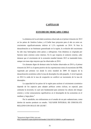 25
CAPÍTLO III
ESTUDIO DE MERCADO: CHILE
La dinámica de la actividad económica observada en el primer trimestre de 2015
en los países de América Latina y el Caribe hace proyectar para el año en curso un
crecimiento significativamente inferior al 1,1% registrado en 2014. Si bien la
desaceleración es un fenómeno generalizado en la región, la evolución del crecimiento
ha sido muy heterogénea entre países y subregiones. Esta dinámica es originada por
factores tanto externos como internos. En lo que respecta al contexto externo, cabe
destacar que el crecimiento de la economía mundial durante 2015 se mantendrá lento,
aunque con tasas algo mayores que las observadas en 2014.
Un elemento digno de destacar entre los hechos observados en 2014 y el primer
trimestre de 2015 es el aporte positivo de las exportaciones netas al crecimiento del PIB,
registrado por primera vez desde la crisis mundial de 2009. El impacto de la
desaceleración económica sobre la tasa de desempleo ha sido pequeño. A nivel regional,
en 2014 la caída de la tasa de ocupación no conllevó un incremento de la tasa de
desempleo.
La capacidad de los países de la región para acelerar el crecimiento económico
depende de los espacios para adoptar políticas contra cíclicas, en especial, para
estimular la inversión, lo cual será fundamental para aminorar los efectos del choque
externo y evitar consecuencias significativas en el desempeño de las economías en el
mediano y largo plazo.2
Por lo antedicho, nos enfocaremos en el estudio de un país sudamericano, como
destino de nuestro producto en estudio. “ALFAJOR INTEGRAL DE CHOCOLATE
RELLENO CON DULCE DE LECHE”.
2
(Repositorio Digital CEPAL) sitio web:
http://repositorio.cepal.org/bitstream/handle/11362/38713/1500454_es.pdf?sequence=62
 