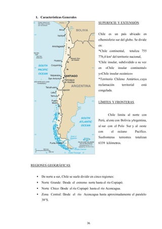 26
1. Características Generales
SUPERFICIE Y EXTENSIÓN
Chile es un país ubicado en
elhemisferio sur del globo. Se divide
en:
*Chile continental, totaliza 755
776,4 km² del territorio nacional,
*Chile insular, subdividido a su vez
en «Chile insular continental»
y«Chile insular oceánico»
*Territorio Chileno Antártico, cuya
reclamación territorial está
congelada.
LÍMITES Y FRONTERAS
Chile limita al norte con
Perú, aleste con Bolivia yArgentina,
al sur con el Polo Sur y al oeste
con el océano Pacífico.
Susfronteras terrestres totalizan
6339 kilómetros.
REGIONES GEOGRÁFICAS
• De norte a sur, Chile se suele dividir en cinco regiones:
• Norte Grande: Desde el extremo norte hasta el río Copiapó.
• Norte Chico: Desde el río Copiapó hasta el río Aconcagua.
• Zona Central: Desde el río Aconcagua hasta aproximadamente el paralelo
38°S.
 