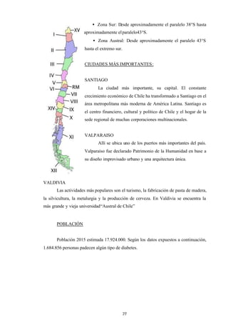 27
• Zona Sur: Desde aproximadamente el paralelo 38°S hasta
aproximadamente elparalelo43°S.
• Zona Austral: Desde aproximadamente el paralelo 43°S
hasta el extremo sur.
CIUDADES MÁS IMPORTANTES:
SANTIAGO
La ciudad más importante, su capital. El constante
crecimiento económico de Chile ha transformado a Santiago en el
área metropolitana más moderna de América Latina. Santiago es
el centro financiero, cultural y político de Chile y el hogar de la
sede regional de muchas corporaciones multinacionales.
VALPARAISO
Allí se ubica uno de los puertos más importantes del país.
Valparaíso fue declarado Patrimonio de la Humanidad en base a
su diseño improvisado urbano y una arquitectura única.
VALDIVIA
Las actividades más populares son el turismo, la fabricación de pasta de madera,
la silvicultura, la metalurgia y la producción de cerveza. En Valdivia se encuentra la
más grande y vieja universidad“Austral de Chile”
POBLACIÓN
Población 2015 estimada 17.924.000. Según los datos expuestos a continuación,
1.684.856 personas padecen algún tipo de diabetes.
 