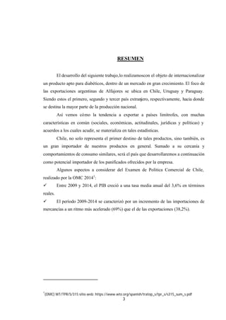 3
RESUMEN
El desarrollo del siguiente trabajo,lo realizamoscon el objeto de internacionalizar
un producto apto para diabéticos, dentro de un mercado en gran crecimiento. El foco de
las exportaciones argentinas de Alfajores se ubica en Chile, Uruguay y Paraguay.
Siendo estos el primero, segundo y tercer país extranjero, respectivamente, hacia donde
se destina la mayor parte de la producción nacional.
Así vemos cómo la tendencia a exportar a países limítrofes, con muchas
características en común (sociales, económicas, actitudinales, jurídicas y políticas) y
acuerdos a los cuales acudir, se materializa en tales estadísticas.
Chile, no solo representa el primer destino de tales productos, sino también, es
un gran importador de nuestros productos en general. Sumado a su cercanía y
comportamientos de consumo similares, será el país que desarrollaremos a continuación
como potencial importador de los panificados ofrecidos por la empresa.
Algunos aspectos a considerar del Examen de Política Comercial de Chile,
realizado por la OMC 20141
:
ü Entre 2009 y 2014, el PIB creció a una tasa media anual del 3,6% en términos
reales.
ü El período 2009-2014 se caracterizó por un incremento de las importaciones de
mercancías a un ritmo más acelerado (69%) que el de las exportaciones (38,2%).
1
(OMC) WT/TPR/S/315 sitio web: https://www.wto.org/spanish/tratop_s/tpr_s/s315_sum_s.pdf
 