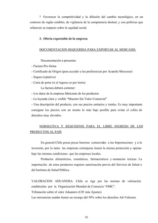 33
? Favorecer la competitividad y la difusión del cambio tecnológico, en un
contexto de reglas estables, de vigilancia de la competencia desleal, y con políticas que
refuercen su impacto sobre la equidad social.
3. Oferta exportable de la empresa
DOCUMENTACION REQUERIDA PARA EXPORTAR AL MERCADO.
Documentación a presentar:
- Factura Pro-forma
- Certificado de Origen (para acceder a las preferencias por Acuerdo Mercosur)
- Seguro (optativo)
- Carta de porte (si el ingreso es por tierra)
La factura deberá contener:
- Los datos de la empresa fabricante de los productos
- La leyenda clara y visible “Muestra Sin Valor Comercial”
- Una descripción del producto, con sus precios unitarios y totales. Es muy importante
consignar los precios con un monto lo más bajo posible para evitar el cobro de
derechos muy elevados.
NORMATIVA Y REQUISITOS PARA EL LIBRE INGRESO DE LOS
PRODUCTOS AL PAÍS
En general Chile posee pocas barreras comerciales a las Importaciones y a la
inversión, por lo tanto las empresas extranjeras tienen la misma protección y operan
bajo las mismas condiciones que las empresas locales.
Productos alimenticios, cosméticos, farmacéuticos y sustancias toxicas: La
importación de estos productos requiere autorización previa del Servicio de Salud o
del Instituto de Salud Pública.
VALORACION ADUANERA. Chile se rige por las normas de valoración
establecidas por la Organización Mundial de Comercio “OMC”.
Tributación sobre el valor Aduanero (CIF más Ajustes)
Las mercancías usadas tienen un recargo del 50% sobre los derechos Ad-Valorem.
 