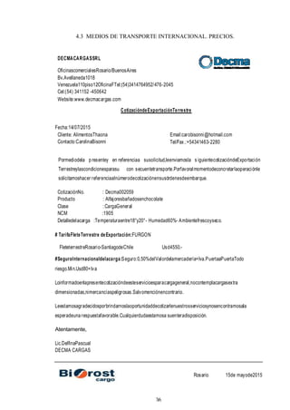36
4.3 MEDIOS DE TRANSPORTE INTERNACIONAL. PRECIOS.
DECMACARGASSRL
OficinascomercialesRosario/BuenosAires
Bv.Avellaneda1018
Venezuela110piso12OficinaFTel:(54)3414764952/476-2045
Cel:(54) 341152 -450642
Website:www.decmacargas.com
CotizacióndeExportaciónTerrestre
Fecha:14/07/2015
Cliente: AlimentosThaona
Contacto:CarolinaBisonni
Email:carobisonni@hotmail.com
Tel/Fax.:+54341463-2280
Pormediodela p resentey en referenciaa susolicitud,leenviamosla s iguientecotizacióndeExportación
Terrestreylascondicionesparasu con secuentetransporte.Porfavoralmomentodeconcretarlaoperaciónle
solicitamoshacer referenciaalnúmerodecotizaciónensusórdenesdeembarque.
CotizaciónNo. : Decma002059
Producto : Alfajoresbañadosenchocolate
Clase :CargaGeneral
NCM :1905
Detalledelacarga :Temperaturaentre18°y20°- Humedad60%- Ambientefrescoyseco.
# TarifaFleteTerrestre deExportación:FURGON
FleteterrestreRosario-SantiagodeChile Usd4550.-
#SeguroInternacionaldelacarga:Seguro:0,50%delValordelamercadería+Iva.PuertaaPuertaTodo
riesgo.Min.Usd80+Iva
Loinformadoenlapresentecotizacióndeesteservicioesparacargageneral,nocontemplacargasextra
dimensionadas,nimercancíaspeligrosas.Salvomenciónencontrario.
Leestamosagradecidosporbrindarnoslaoportunidaddecotizarlenuestrosserviciosynosencontramosala
esperadeuna respuestafavorable.Cualquierdudaestamosa suenteradisposición.
Atentamente,
Lic.DelfinaPascual
DECMA CARGAS
Rosario 15de mayode2015
 
