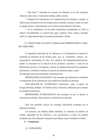 38
? Hay hasta 7 momentos de consumo de alimentos en un día: desayuno,
almuerzo, once, cena y 3 colaciones (mañana, tarde y noche).
? Respecto de la adecuación a los requerimientos de nutrientes y energía, se
observa que consumen exceso de energía, grasas saturadas, azúcares y sodio, en todos
los grupos etarios y especialmente en los niveles socioeconómicos más bajos.
? En la comparación con las guías alimentarias recomendadas en Chile, se
observa incumplimiento en general para agua, verduras, frutas, lácteos, pescados,
sodio y es especialmente bajo el consumo de pescados y lácteos.
5.2 ETIQUETADO, ENVASES Y EMBALAJES (DISPOSICIONES Y USOS
DEL MERCADO)
El etiquetado nutricional de los alimentos es la información en relación al
contenido de nutrientes de los mismos, para que el consumidor conozca las
características nutricionales de ellos. Los objetivos del etiquetado nutricional son:
ayudar al consumidor en la selección de los alimentos, incentivar, a través de un
diferenciador positivo; a la industria a mejorar la calidad nutricional de los productos
alimenticios y contribuir a facilitar el comercio de alimentos (impo y expo).
El etiquetado nutricional comprende la declaración de:
PROPIEDADES SALUDABLES: Son mensajes que relacionan los alimentos
o componentes de los alimentoscon una condición de salud de las personas.
DECLARACIÓN DE NUTRIENTES: Información sobre el aporte de
Energía, Proteínas, Hidratos de Carbono, Grasa, Vitaminas o Minerales que contienen
los productos alimenticios.
PROPIEDADES NUTRICIONALES: Son mensajes en que se destaca el
contenido de nutrientes, fibra dietética o colesterol de un alimento.
Sólo está permitido colocar los mensajes oficialmente aceptados por el
Ministerio de Salud.
Las personas con diabetes deben identificar el contenido de hidratos de
carbono disponibles de los alimentos y sus equivalencias, es decir, los posibles
reemplazos por otros alimentos semejantes para obtener mayor variedad en su dieta.
6 Competencia
6.1 EXTRANJERA
 
