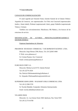 43
7 Comercialización
CANALES DE COMERCIALIZACION
El canal sugerido por Graciela Forani, Gerente General de la Cámara Chileno-
Argentina de Comercio, son supermercados. En Chile esta Cencosud (supermercados
Jumbo y Santa Isabel), Walmart (supermercado Líder), grupo Falabella (supermercado
Tottus) y Unimarc.
También cree convenientestores: Maxikiosco, OK Market, y los kioscos de las
estaciones de servicio.
IDENTIFICACION DE ACTORES PRINCIPALES(IMPORTADORES Y
DISTRIBUIDORES)
Empresas Importadoras de Alimentos
PIBAMOUR SOCIEDAD COMERCIAL Y DE REPRESENTACIONES LTDA.
Dirección: Jorge Hirmas 2560, Renca. Tel: (56 2)2483-4400
P. Web: www.pibamour.cl
Sr. Cristian Pastene. Gte. Comercial
Email: cristian.pastene@pibamour.cl
ELBELMAN CORP. S.A.
Dirección: Molina Lavin 01721. Quinta Normal
Tel: (56 2)2774-2024
Sra. Patricia Elbelmanmarketing@elbelman.cl
Sr. Alejandro Elbelmanelbelcorp@entelchile.net
SUPERMERCADOS LIDER - WALMART CHILE COMERCIAL LTDA
Tel: (56 2) 2200 5729
Sr. Nicolás Duhalde, Comprador Alimentos Internacionales
Email: nicolas.duhalde@walmart.com
VELARDE HNOS
Dirección: Av. Las Esteras Norte 2460. Quilicura. Pan. Norte 9245
Tel: (56 2) 2714-6700
 